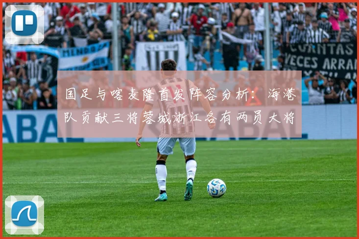 国足与喀麦隆首发阵容分析：海港队贡献三将蓉城浙江各有两员大将
